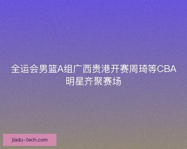 全运会男篮A组广西贵港开赛周琦等CBA明星齐聚赛场