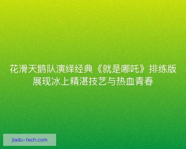 花滑天鹅队演绎经典《就是哪吒》排练版展现冰上精湛技艺与热血青春
