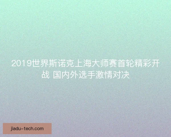 2019世界斯诺克上海大师赛首轮精彩开战 国内外选手激情对决