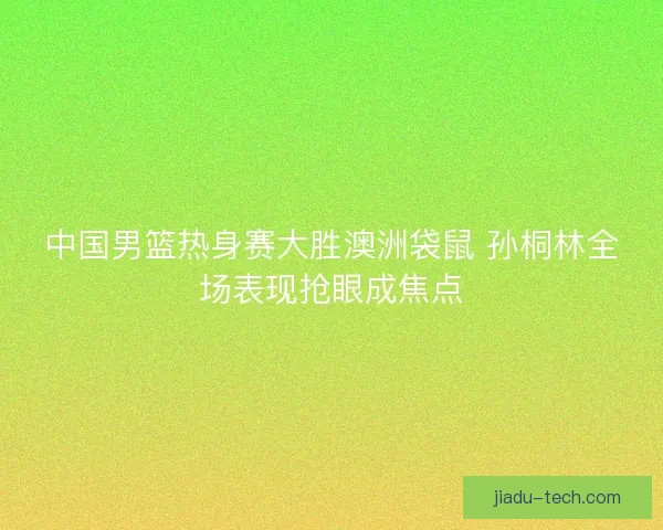 中国男篮热身赛大胜澳洲袋鼠 孙桐林全场表现抢眼成焦点
