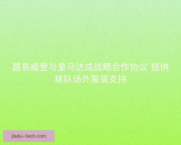 路易威登与皇马达成战略合作协议 提供球队场外服装支持