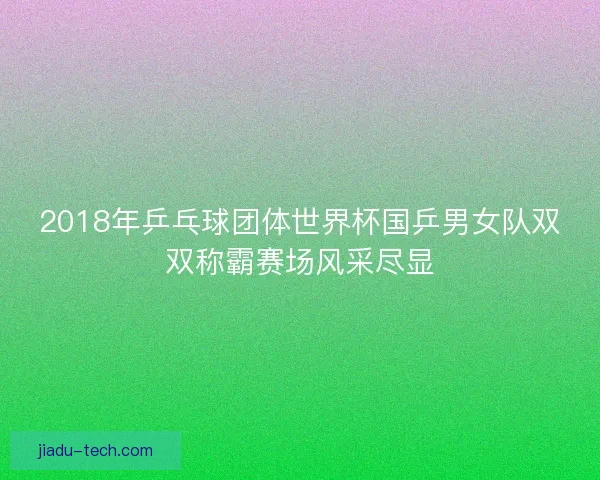 2018年乒乓球团体世界杯国乒男女队双双称霸赛场风采尽显