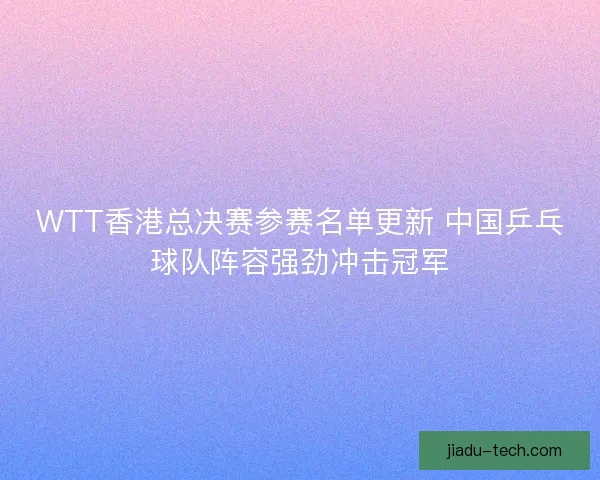 WTT香港总决赛参赛名单更新 中国乒乓球队阵容强劲冲击冠军