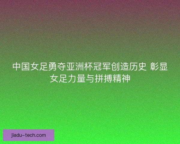 中国女足勇夺亚洲杯冠军创造历史 彰显女足力量与拼搏精神