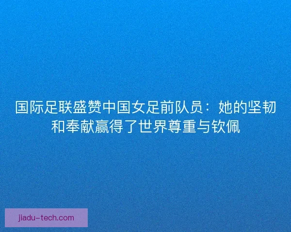 国际足联盛赞中国女足前队员：她的坚韧和奉献赢得了世界尊重与钦佩