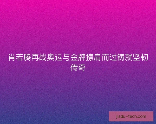 肖若腾再战奥运与金牌擦肩而过铸就坚韧传奇