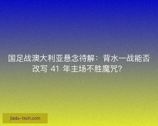国足战澳大利亚悬念待解：背水一战能否改写 41 年主场不胜魔咒？