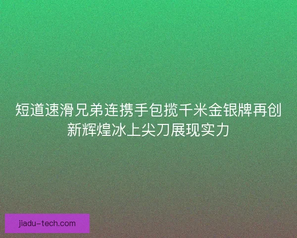 短道速滑兄弟连携手包揽千米金银牌再创新辉煌冰上尖刀展现实力
