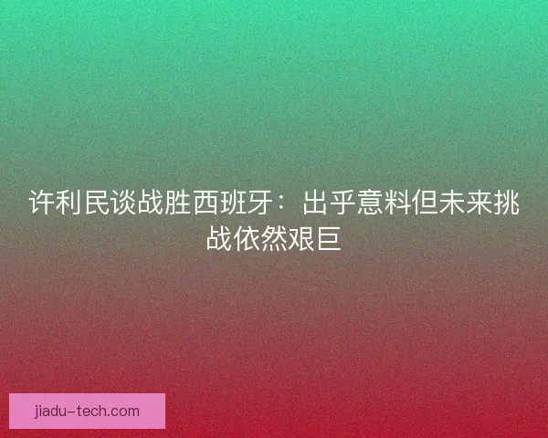 许利民谈战胜西班牙：出乎意料但未来挑战依然艰巨