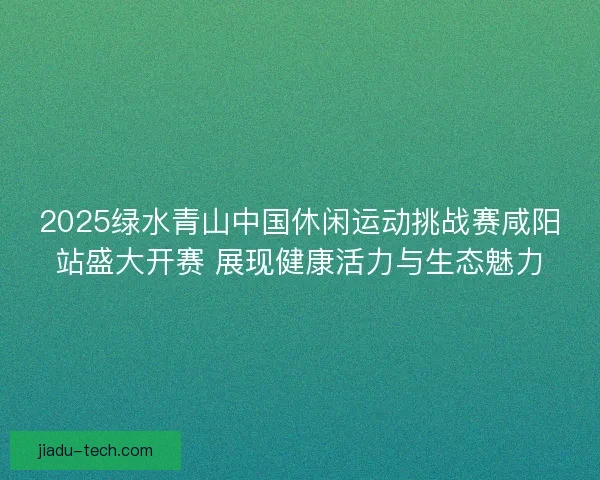 2025绿水青山中国休闲运动挑战赛咸阳站盛大开赛 展现健康活力与生态魅力