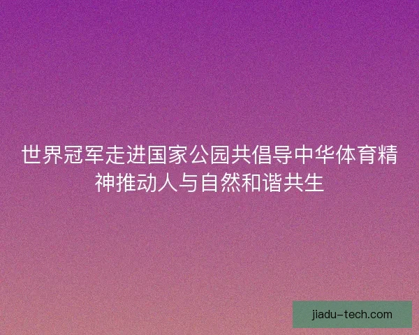 世界冠军走进国家公园共倡导中华体育精神推动人与自然和谐共生
