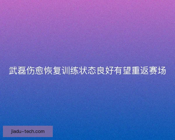 武磊伤愈恢复训练状态良好有望重返赛场
