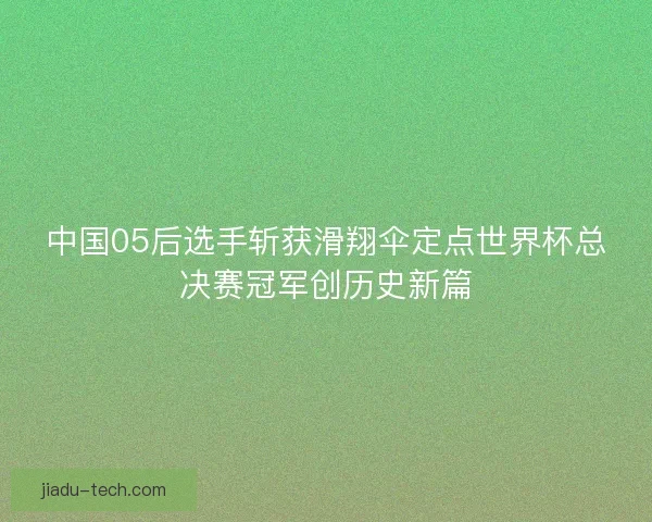 中国05后选手斩获滑翔伞定点世界杯总决赛冠军创历史新篇