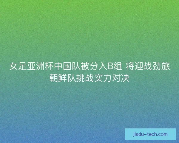 女足亚洲杯中国队被分入B组 将迎战劲旅朝鲜队挑战实力对决