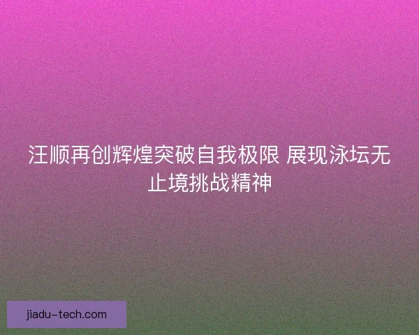 汪顺再创辉煌突破自我极限 展现泳坛无止境挑战精神