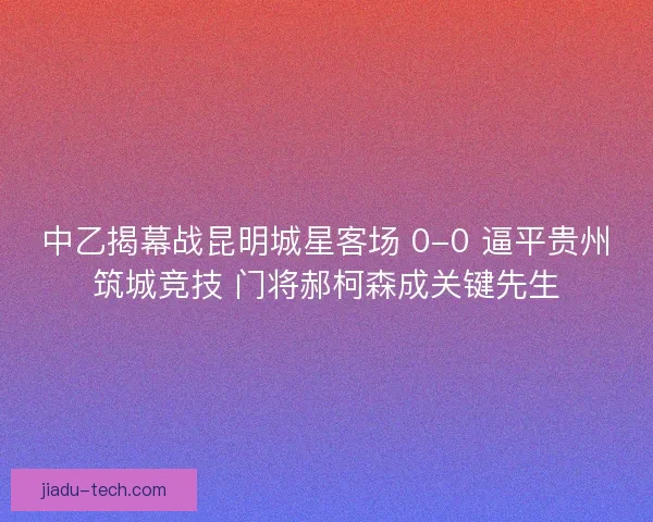 中乙揭幕战昆明城星客场 0-0 逼平贵州筑城竞技 门将郝柯森成关键先生