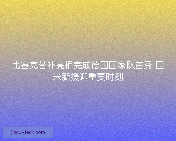 比塞克替补亮相完成德国国家队首秀 国米新援迎重要时刻 比塞克替补亮相完成德国国家队首秀 国米新援迎重要时刻