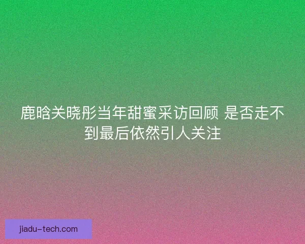 鹿晗关晓彤当年甜蜜采访回顾 是否走不到最后依然引人关注