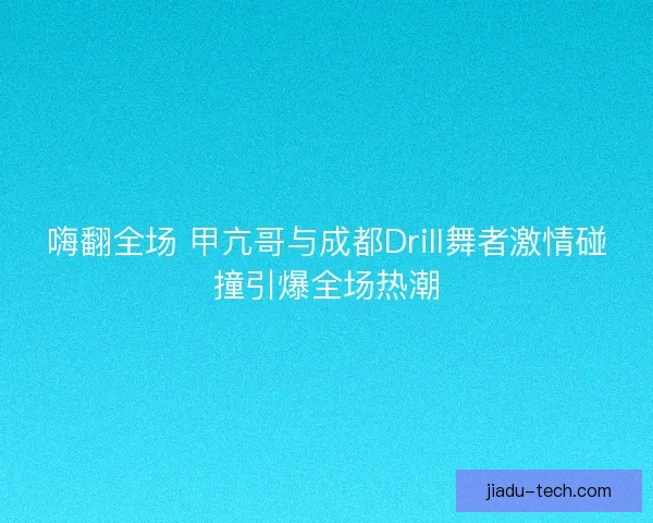 嗨翻全场 甲亢哥与成都Drill舞者激情碰撞引爆全场热潮 嗨翻全场 甲亢哥与成都Drill舞者激情碰撞引爆全场热潮