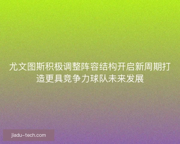 尤文图斯积极调整阵容结构开启新周期打造更具竞争力球队未来发展 尤文图斯积极调整阵容结构开启新周期打造更具竞争力球队未来发展