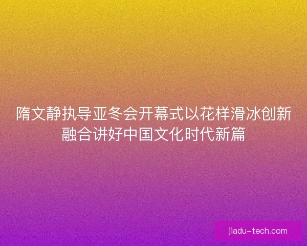隋文静执导亚冬会开幕式以花样滑冰创新融合讲好中国文化时代新篇 隋文静执导亚冬会开幕式以花样滑冰创新融合讲好中国文化时代新篇